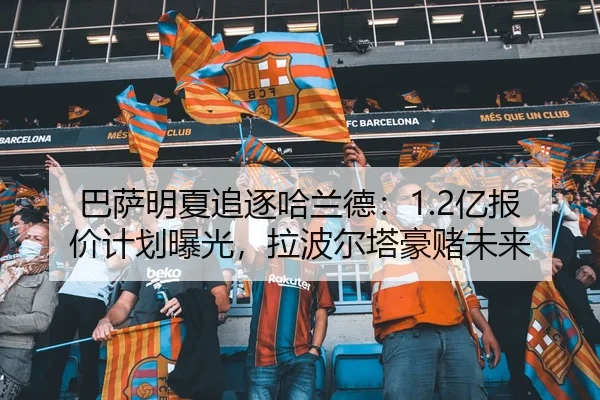 巴萨明夏追逐哈兰德：1.2亿报价计划曝光，拉波尔塔豪赌未来
